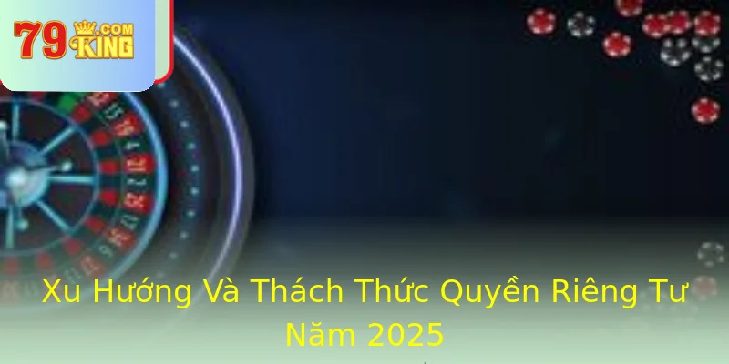 Xu Hướng Và Thách Thức Quyền Riêng Tư Năm 2025